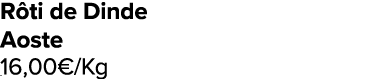 R ti de Dinde Aoste 16,00€/Kg ﻿﻿ ﻿﻿ ﻿﻿ ﻿﻿ ﻿﻿ ﻿﻿ ﻿REF. :7044578﻿ 
