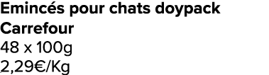 Eminc s pour chats doypack Carrefour 48 x 100g 2,29€/Kg ﻿﻿ ﻿﻿ ﻿﻿ ﻿﻿ ﻿﻿ ﻿﻿ ﻿REF. :7044578﻿ 